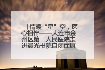 情暖“星”空，医心相伴——大连市金州区第一人民医院走进晨光书院自闭症康复服务中心